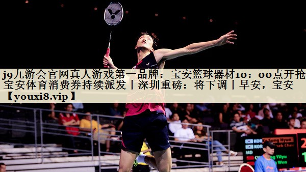 j9九游會(huì)官網(wǎng)真人游戲第一品牌：寶安籃球器材10：00點(diǎn)開搶！寶安體育消費(fèi)券持續(xù)派發(fā)丨深圳重磅：將下調(diào)丨早安，寶安