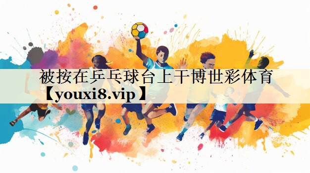 被按在乒乓球臺上干博世彩體育