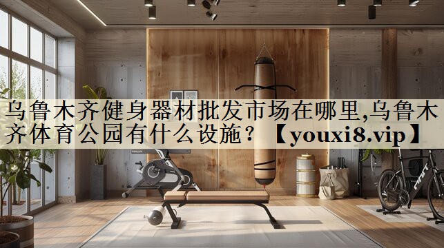 烏魯木齊健身器材批發(fā)市場(chǎng)在哪里,烏魯木齊體育公園有什么設(shè)施？